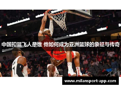 中国扣篮飞人是谁 他如何成为亚洲篮球的象征与传奇