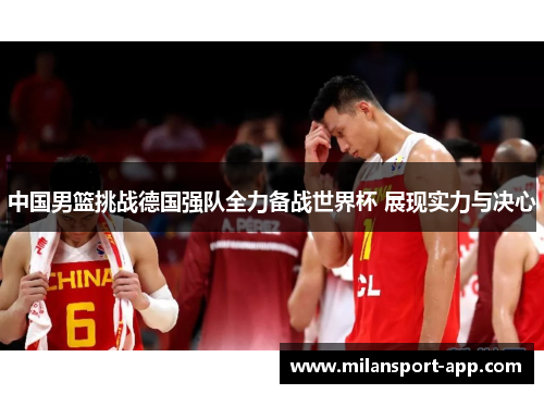 中国男篮挑战德国强队全力备战世界杯 展现实力与决心