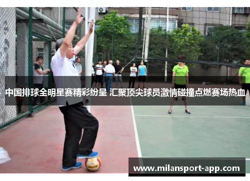 中国排球全明星赛精彩纷呈 汇聚顶尖球员激情碰撞点燃赛场热血