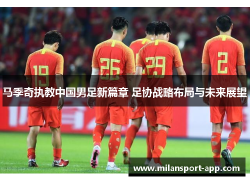 马季奇执教中国男足新篇章 足协战略布局与未来展望